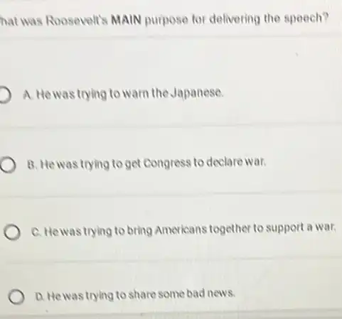 hat was Roosevelt's MAIN purpose for delivering the speech?
A. Hewas trying to warn the Japanese.
B. Hewas trying to get Congress to declare war.
C. Hewas trying to bring Americans together to support a war.
D. Hewas trying to share some bad news.