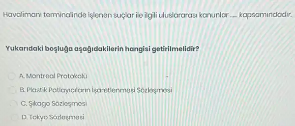 Havalimani terminalinde işlenen suçlar ile ilgill uluslararasi kanunlar __ kapsamindadir.
Yukaridaki boşluğa aşağidakilerin hangisi getirilmelidir?
A. Montreal Protokolü
B. Plastik Patlayicilarin Isaretlenmesi Sozlesmesi
C. ikago Sôzleşmesi
D. Tokyo Sozleşmesi