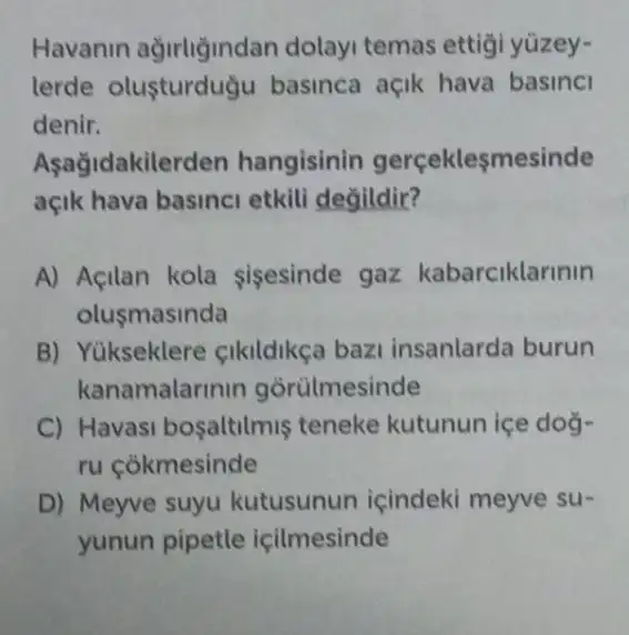 Havanin dolayi temas ettigi yüzey-
lerde olusturdugu basinca açik hava basinci
denir.
Aşağidakilerden hangisinin gerçeklesmesinde
açik hava basinci etkili değildir?
A) Acilan kola sisesinde gaz kabarciklarinin
olusmasinda
B) Yükseklere cikildikça baz insanlarda burun
kanamalarinir gorulmesinde
C) Havasi bosaltilmis teneke kutunun içe doğ-
ru cokmesinde
D) Meyve suyu kutusunun içindeki meyve su-
yunun pipetle icilmesinde