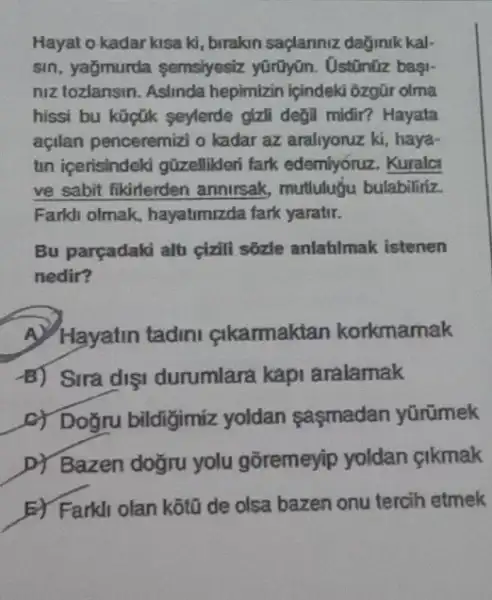 Hayat o kadar kisa ki, birakin saplanniz dağmik kal-
sin, yağmurda semsiyesiz yũrũyān. Ostinüz başi-
niz tozlansin. Aslinda hepimizin ipindeki ôzgür olma
hissi bu kữpúk seylerde gizil degil midir? Hayata
açilan penceremizi o kadar az araliyoruz ki , haya-
tun içerisindeki güzellikeri fark edemiyóruz. Kuralci
ve sabit fikirlerden annirsak, mutluluğu bulabiliriz.
Farkh olmak, hayatimizda fark yaratir.
Bu parçadaki alti cixili sôzle anlahilmak istenen
nedir?
A. Hayatin tadini cikarmaktan korkmamak
B) Sira dişi durumlara kapi aralamak
c) Doğru bildigimiz yoldan saşmadan yürümek
D) Bazen doğru yolu gõremeyip yoldan cikmak
E) Farkli olan kotu de olsa bazen onu tercih etmek