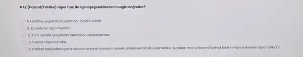 HAZ (Hazard/Tehlike) rapor târa We ligill agağidakilerden hangis!dogrudur?
A. Hookthy uygulamasi Gzorindon doldurulabilir.
B. Zorunlu bir rapor torodür.
C. Tüm ortaklik calipanlan tarafindan doldurulamaz
D. Gizli bir rapor torodür.
E. Ortokiktoolyothori/porisindo oporosyone!omniyoto yonolk potansiyol tohdit voya tohliko ousturan nosno/durum/frooflyot bildrim için kullanilan rapor túrüdur.