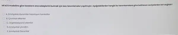 HFACS modeline góre kozolarin ana sebeplerini bulmok lệin bazi tanimlamalar yopilmutur. Apagidaklierden hangisi bu tanmamalara góre belirienan seviyelerden biri doglidir?
A. Emnyotsic durumlan hazilayan harokotlor
B. Covrosol otkonlor
C. Organizasyonol otkonlor
D. Emniyotsiz yonotim
E. Emniyotsiz Durumlar