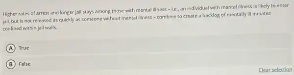 Higher rates of arrest and longer jail stays among those with mental illness
-i.e. an individual with mental illness is likely to enter
jail, but is not released as quickly as someone without mental illness - combine to create a backlog of mentally ill inmates
confined within jail walls.
A ) True
B False