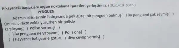 Hikayedeki bosluklare uygun noktalama isaretleri yerlestiriniz.
(10times 1=10 puan)
PENGUEN
Adamin birisi evinin bahcesinde pek güzel bir penguen bulmus( )Bu pengueni cok sevmis()
Onunla birlikte yolda yürürken bir polisle
karsilasmis() Polise sormus ()
() Bu penguel ni ne yapayim () Polis ona ()
() Hayvanat bahcesine gotùr
() diye cevap vermis ()