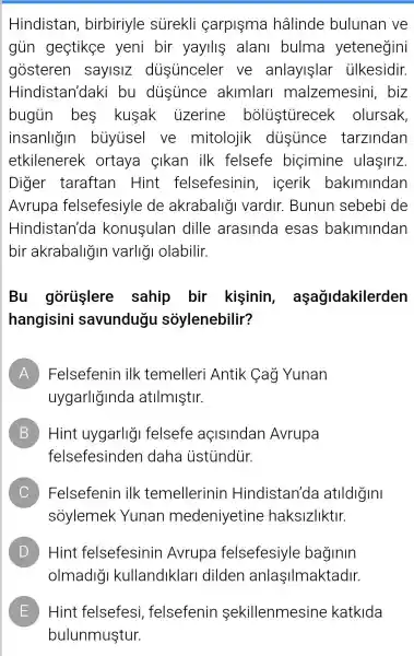 Hindistan , birbiriyle surekli carpisma hâlinde bulunan ve
gủn gestike yeni bir yayillệ alani bulma yetenegini
gosteren saylslZ diisinceler ve anlayişlar ülkesidir.
Hindistan'daki bu dustince akimlari malzemesini , biz
bugin bes kusak uzerine bolustirecek olursak,
insanligin buyisel ve mitolojik dissunce tarzindan
etkilenerek ortaya cikan ilk felsefe bigimine ulaşiriz.
Diger taraftan Hint felsefesinin , icerik bakimindan
Avrupa felsefesiyle de akrabaligi vardir . Bunun sebebi de
Hindistan'de konusulan dille arasinda esas bakimindan
bir akrabaligin varligi olabilir.
Bu gorişlere sahip bir kişinin , aşağidakilerden
hangisini savundugu sóylenebilir?
A Felsefenin ilk temelleri Antik Cag Yunan n
uygarliglnde atilmiştir.
B Hint uygarlig felsefe açisindan Avrupa B
felsefesinden daha ustindiir.
C Felsefenin ilk temellerinin Hindistan'da atlldlgini
soylemek Yunan medeniyetine haksizliktir.
D Hint felsefesinin Avrupa felsefesiyle baginin D
olmadigi kullandiklarl dilden anlaşilmaktadir.
E Hint felsefesi felsefenin sekillenmesine katkida E
bulunmuştur.