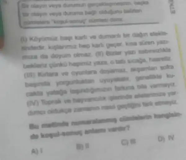 Hir clayin veys durumur gerpeklepmeninin, bapia
bir olayin veya duruma bagi oldudunu belirten
cumietere "kopulaonus cumlesi denir
(1) Koyumuz bags karti ve dumanh bir dayin etekle.
findedir keplanmiz hep karli gecer, kina suren yazi-
miza da doyum olmaz. (ii) Bizler yazi sabirsizhila
bekleriz cunks hopimiz yaza.tath sicada hasrettz
(iii) Kirtara ve oyunlara doyamaz akgamian sofra
baginda yorguniukta genelike ku
cakto yutaga farking bile varmayiz
(IV) Toprak ve hayvancile , iplorinde alelorimize yor.
dimes oldukea zamanin nasi gectigini fark etmeyiz
Bu metinde numaralanmig hanglain
da kopul-sonus anlams vardur?
A) I
B) 11
C) III
D) IV