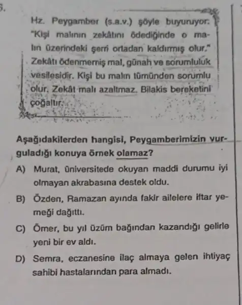 Hz. Peygamber (s.a.v.)soyle buyuruyor:
"Klgi malinin zekâtini odediginde o ma-
Iin Ozerindeki serri ortadan kaldirmis olur."
Zekâti odenmernis mal gōnah ve sorumluluk
vesilesidir. Kişi bu malin tũmũnden sorumlu
olur. Zekât mall azaltmaz. Bilakis bereketini
cogaltir:
Açağidakiler den hangisi, Peygamberim izin vur-
guladiği konuya õrnek olamaz?
A) Murat, Oniversitede okuyan maddi durumu iyi
olmayan akrabasina destek oldu.
B) Ozden, Ramazan ayinda fakir ailelere Htar ye-
meği dağitti.
C) Ômer, bu yil üzũm bağindan kazandiği gelirle
yeni bir ev aldi.
D) Semra, eczanesine ilaç almaya gelen ihtiya
sahibir astalarindan para almadi.