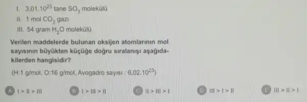 I. 3,01cdot 10^23 tane SO_(3) molekülü
II. 1 mol CO_(2) gazi
III. 54 gram H_(2)O molekülü
Verilen maddelerde bulunan oksijen atomlarinin mol
sayisinin büyükten küçüge doğru siralanişi aşagida-
kilerden hangisidir?
(H:1g/mol,O:16g/mol Avogadro sayisi : 6,02cdot 10^23)
A vert gt Vert gt Vert vert 
1gt 111gt 11
Vert gt Vert vert gt vert 
Vert vert gt vert gt Vert 
Vert vert gt Vert gt vert