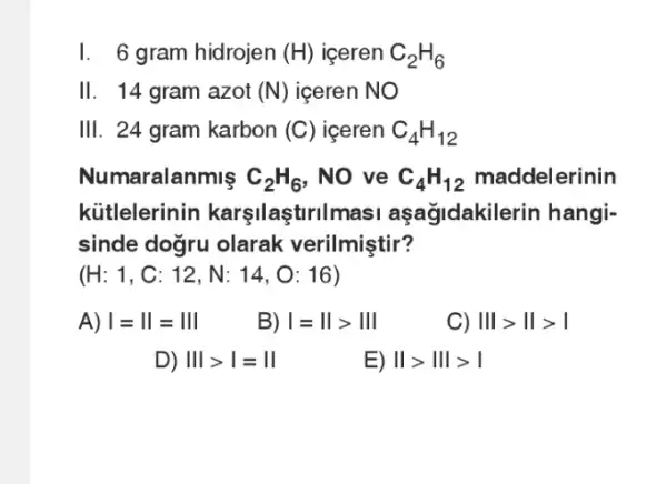 I. 6 gram hidrojen (H) iceren C_(2)H_(6)
11 14 gram azot (N) iceren NO
III. 24 gram karbon (C) iceren C_(4)H_(12)
Numaralanmis C_(2)H_(6) , No ve C_(4)H_(12) maddelerinin
kütlelerinin karşilaştiriln nasi aşağidakile rin hangi-
sinde dogru olarak verilmiştir?
(H:1,C:12,N:14,O:16)
A) vert =Vert =Vert vert 
B) vert =Vert gt Vert vert 
C) Vert vert gt Vert gt vert 
D) Vert vert gt vert =Vert 
E) Vert gt Vert vert gt vert