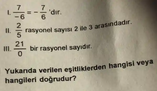 I. (7)/(-6)=-(7)/(6) 'dir.
II. (2)/(5)
rasyonel sayisi 2 ile 3 arasindadir.
III. (21)/(0) bir rasyonel sayidir.
Yukarida verilen esitliklerden hangisi veya
hangileri dogrudur?