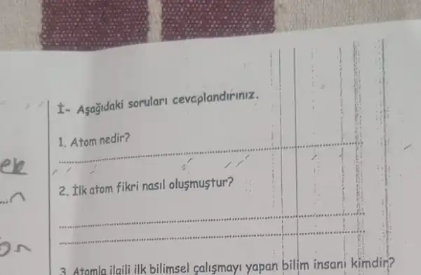 I- Asagidaki sorulari cevaplandiriniz.
1. Atom nedir?
__
2. Ilk atom fikri nasil olusmustur?
__
Atomla ilaili ilk bilimsel salismayi yapan bilim insani kimdir?