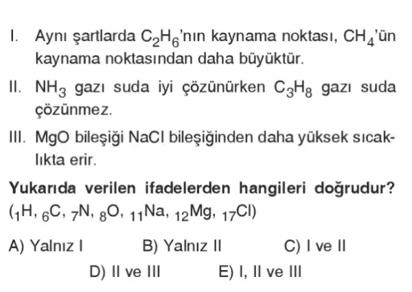 I. Ayni şartlarda C_(2)H_(6) nin kaynama noktasi, CH_(4)
kaynama noktasindan daha bũyüktür.
II. NH_(3) gazI suda iyi cozünürken C_(3)H_(8) gazi suda
cozünmez.
III. MgO bileşigi NaCl bileşiginden daha yúksek sicak-
likta erir.
Yukarida verilen ifadelerden hangileri dogrudur?
(_(1)H,_(6)C,_(7)N,_(8)O,_(11)Na,_(12)Mg,_(17)Cl)
A) Yalniz I
B) Yalniz 11
C) I ve ll
D) II ve 1Vert 
E) 1, Vert  ve 111