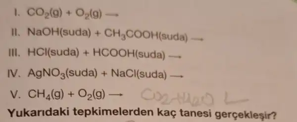 I CO_(2)(g)+O_(2)(g)arrow 
II NaOH(suda)+CH_(3)COOH(suda)arrow 
III HCl(suda)+HCOOH(suda)arrow 
IV AgNO_(3)(suda)+NaCl(suda)arrow 
V CH_(4)(g)+O_(2)(g)arrow CO_(2)(g)
Yukaridaki tepkimeler den kaç tanesi gerçekleşir?