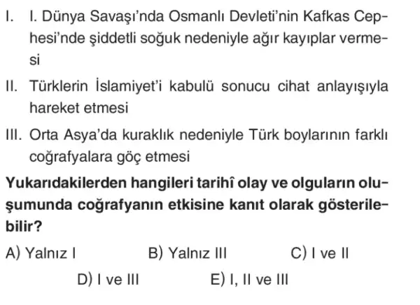 I. I.Dủnya Savaşi'nda Osmanli Devleti'nin Kafkas Cep-
hesi'nde iddetli soğuk nedeniyle ağir kayiplar verme-
si
II. Türklerin Islamiyet'i kabulü sonucu cihat anlayişlyla
hareket etmesi
III. Orta Asya'da kuraklik nedeniyle Tủrk boylarinin farkll
coğrafyalara góc etmesi
Yukaridakiler den hangileri tarihi olay ve olgularin olu-
sumunda cografyanin etkisine kanit olarak gosterile-
bilir?
A) Yalniz I
B) Yalniz III
C) I ve II
D) I ve III
E) I, II ve III