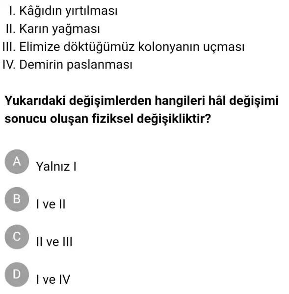 I. Kâgidin ylrtllmasl
II. Karin yağmasi
III. Elimize doktigumuz kolonyanin uçmasi
IV . Demirin paslanmasi
Yukaridaki değişimlerden hangileri degisimi
sonucu olusan fiziksel değişikliktir?
A Yalniz I
B I ve 11
C II ve III
D