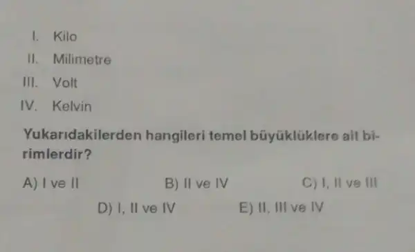 I. Kilo
II. Milimetre
III. Volt
IV. Kelvin
Yuka ridakilerden hangileri temel búyúklúklere ait bi-
rimlerdir?
A) I ve II
B) II ve IV
C) 1, II ve III
D) I, II ve IV
E) II, III ve IV