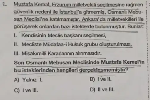 i Mustafa Kemal, Erzurum milletvekili secilmesine ragmen
givenlik nedeni ile Istanbul"a gitmemis, Osmanil Mebu-
san Meclisi'ne katilmamiştr Ankara'da milletvekilleri ile
gõrüşerek onlardan baz isteklerde bulunmustur Bunlar.
I. Kendisinin Meclis başkani seçilmesi,
II. Mecliste Müdafaa -Hukuk grubu oluşturulmasi,
III. Misakumili Kararlannin alinmasidir.
Son Osmanlt Mebusan Meclisinde Mustafa Kemal'in
bu isteklerinden hangileri gerceklesmemistir?
A) Yalniz I.
B) Ive II.
C) Ive III.
D) II ve III.