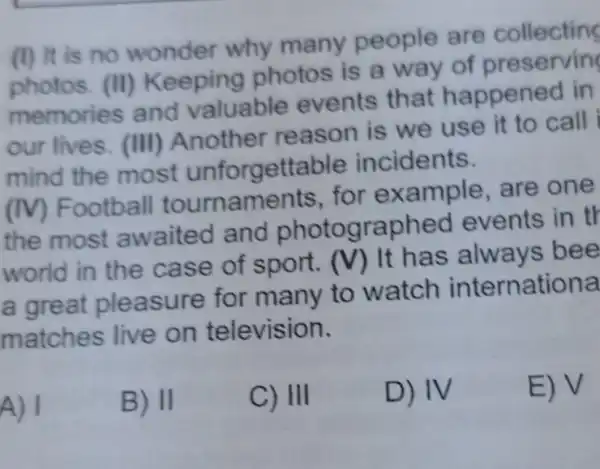 (I) It is no wonder why many people are collecting
photos. (II)Keeping photos is a way
memories and valuable events that happened in
our lives (III)Another reason is we use it to call
mind the most unforgettable incidents.
(IV)Football tournaments for example are one
the most awaited and photographed events in th
world in the case of sport. (V)
It has always bee
a great pleasure for many to watch internationa
matches live on television.
A) I
B) II
C) III
D) IV
E) V