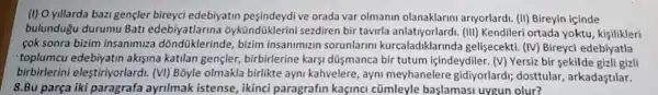 (I) O yillarda bazi gençler bireyci edebiyatin peşindeydi ve orada var olmanin olanaklarini ariyorlard:(II) Bireyin içinde
bulundugu durumu Bati edebiyatlarina sezdiren bir tavirla (III) Kendileri ortada yoktu kisilikleri
cok sonra bizim insanimiza dõndüklerinde, bizim insanimizin sorunlarin kurcaladiklarinda gelişecekti. (IV) Bireyci edebiyatla
toplumcu edebiyatin akişina katilan gençler birbirlerine karsi dũşmanca bir tutum içindeydiler. (V) Yersiz bir sekilde gizli gizli
birbirlerini elestiriyorlardi. (VI)Bỗyle olmakla birlikte ayni kahvelere, ayni meyhanelere gidiyorlardi; dosttular , arkadastilar.
8.Bu parça iki paragrafa ayrilmak istense, ikinci paragrafin kaçinc cũmleyle başlamas uygun olur?