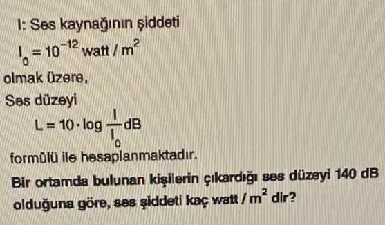 I: Ses kaynağinin siddeti
I_(0)=10^-12watt/m^2
olmak üzere.
Ses dúzeyi
L=10cdot log(1)/(I_(0))dB
form0lü ile hesaplanmaktadir.
Bir ortamda bulunan kigilerin çikardigi ses düzeyi 140 dB
olduguna gore, ses siddeti kac
watt/m^2 m? dir?