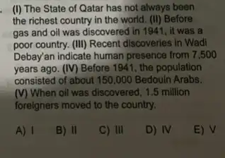 (I) The State of Qatar has not always been
the richest country in the world. (II) Before
gas and oil was discovered in 1941, it was a
poor country. (III) Recent discoveries in Wadi
Debay'an indicate human presence from 7,50 o
years ago. (IV) Before 1941, the population
consisted of about 150 ,000 Bedouin Arabs.
(V) When oil was discovered, 1.5 million
foreigners moved to the country.
A) I
B) II
C) III
D) IV
E) V