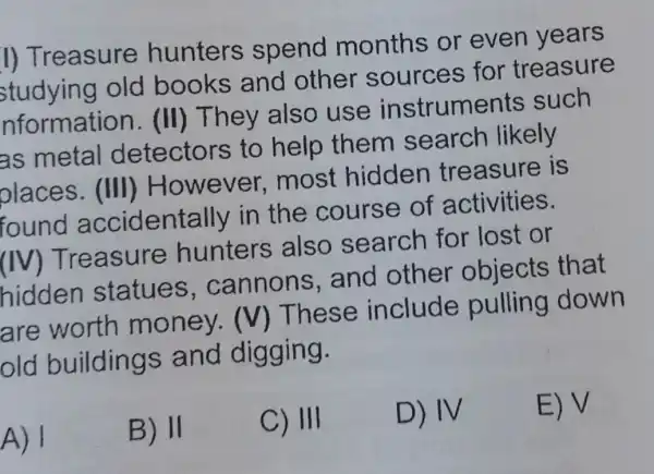 I) Treasure hunters spend months or even years
studying old books and other for treasure
nformatior 1. (II) They also use instruments such
as metal detectors to help them search likely
places (III) However most hidden treasure is
accidentally in the course of activities.
(IV) Treasure hunters also search for lost or
hidden statues . cannons and other objects ; that
are worth money. (V)These include pulling down
old buildings and digging.
A) 1
B) 11
C) III
D) IV
E) V