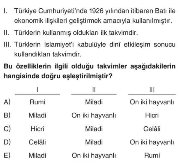 I. Türkiye Cumhuriyeti 'nde 1926 yilindan itibaren Bati ile
ekonomik ilişkileri geliştirmek amaciyla kullanilmiştir.
II. Türklerin kullanmiş olduklari ilk takvimdir.
III. Türklerin islamiyet'i kabulüyle dini etkileşim sonucu
kullandiklari takvimdir.
zelliklerin ilgili oldugu takvimler aşagidakilerin
hangisinde dogru eşleştiriln niştir?
__
__
__
Hicri	Miladi	Celâli
Celâli	Miladi	On iki hayvanli
Miladi	On iki hayvanli	Rumi