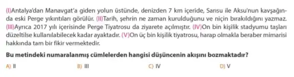 (I)Antalyadan Manavgat'a giden yolun üstünde, denizden 7 km içeride, Sarisu ile Aksu'nun kavşağin-
da eski Perge yikintilari gõrulür. (II)Tarih, sehrin ne zaman kurulduğunu ve niçin birakildiğini yazmaz
(III)Ayrica 2017 yll içerisinde Perge Tiyatrosu da ziyarete açilmiştur. (IV)On bin kişilik stadyumu taşlari
dizeltilse kullanilabilecek kadar ayaktadir. (V)On ủị bin kisilik tiyatrosu, harap olmakla beraber mimarisi
hakkinda tam bir fikir vermektedir.
Bu metindeki numaralanmiş cümlelerden hangisi düşüncenin akişini bozmaktadir?
A) II
B) III
C) IV
D) surd