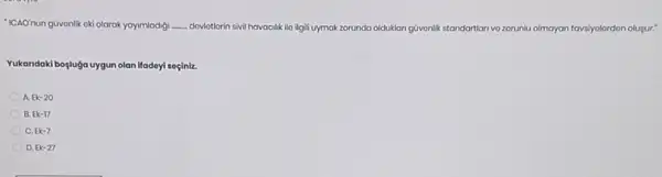 "ICAO'nun güvonlik oki olarak yayimladig __ dovlotlorin sivil h havacilik ilo ilgili uymak zorunda olduklan guvenlik standartian vo zorunlu olmayan n tavsiyolordon olugur."
Yukandaki bogluga uygun olan Ifadeyi soçiniz.
A Ek-20
B. Ek-17
C. Ek-7
D. Ek-27