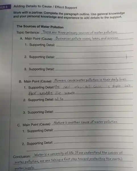 ICE 5
Adding Details to Cause /Effect Support
Work with a partne knowledge the paragraph outline Use general knowledge
and your personal knowledge and experienc e to add upport.
The Sources of Water Pollution
Topic Sentence: here are three primary source s of water pollution.
A. Main Point (Cause): __ .
1.
__
__
2
__
pollution f
3
__
__
B .main Point (Cause):
__
__
__
al So
__
__
C. Main Point
__ Nature i s another cause of water pollutio
1
__
__
2.Supporting Detail:
__
__
Conclusion: