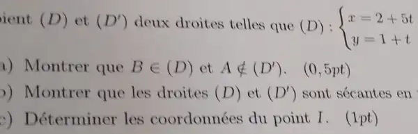 ient (D) et (D') deux droites telles que (D): ) x=2+5t y=1+t 
a) Montrer que Bin (D) et Anotin (D'), (0,5pt)
)) Montrer que les droites (D) et (D') sont sécantes en
c) Déterminer les coordonnées du point I. (1pt)