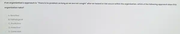 Ifan organization's approach is "There is no problem as long as wo are not ca caught" after an hazard ard or risk occurs within the organization, which of the following approach does this
organization take?
A. Roactivo
B. Pathological
C. Prodictivo
D. Proactivo
E. Conscious