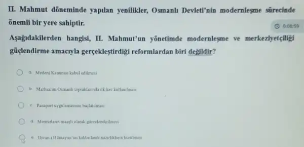 II. Mahmut dõneminde yapilan yenilikler, Osmanli Devleti'nin modernlesme sürecinde
õnemli bir yere sahiptir.
Aşağidakilerden hangisi, II.Mahmut'un yōnetimde modernlesme ve merkeziyetçiligi
güçlendirme amacryla gerçekleştirdigi reformlardan birt degildir?
a Medeni Kanunun kabul edilmesi
b. Matbaanin Osmanli topraklannda ilk kez kullamilmasi
c. Pasport uygulamasma bajatimati
d Memurlarin maagliolarak gorevlendirilmesi
e. Divan-Homayun un kalinlarak nazirliklarin kurulmas
(1) 0.08:59