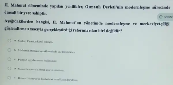 II. Mahmut dõneminde yapilan yenlikler, Osmanh Devleti'nin modernleşme sürecinde
õnemli bir yere sahiptir.
Asagidakilerden hangisi, II
Mahmut'un yōnetimde modernlesme ve merkeziyetçligi
güçlendirme amacryla gercekleştirdigi reformlardan birt degildir?
a Medeni Kanunun kabul edilmesi
b. Mathaman Osmanh topraklanda ilk kez kullanilmas
c. Pasport uygolamasinin bajatimas
d Memurlann mangholarak gorevlendinlmest
- Dian-1 Homasun un kalinlarak navirliklarin kurulmas