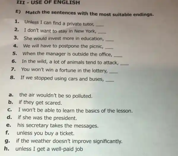 III - USE OF ENGLISH
E) Match the sentences with the most suitable endings.
1. Unless I can find a private tutor, __
2. I don't want to stay in New York, __
3. She would invest more in education, __
4. We will have to postpone the picnic, __
5. When the manager is outside the office, __
6. In the wild , a lot of animals tend to attack, __
7.You won't win a fortune in the lottery, __
8.If we stopped using cars and buses,
__
a. the air wouldn't be so polluted.
b. if they get scared.
c. I won't be able to learn the basics of the lesson.
d. if she was the president.
e. his secretary takes the messages.
f.unless you buy a ticket.
g.if the weather doesn't improve significantly.
h.unless I get a well-paid job