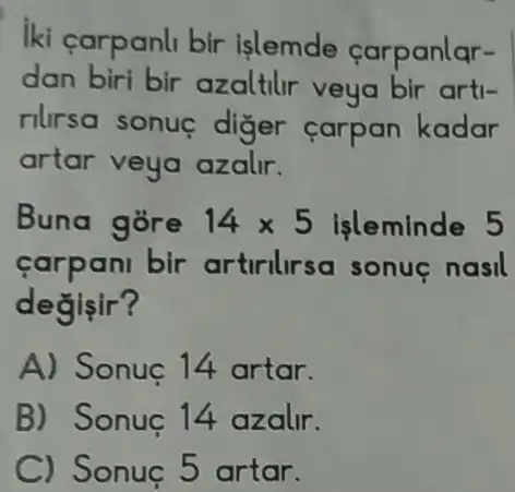 iki carpanli bir islemde carpanlar-
dan biri bir azaltilr veya bir arti-
rilirsa sonue diger carpan kadar
artar veya azalir.
Buna gore 14times 5 işleminde 5
carpani bir artirilirsa sonue nasil
degisir?
A) Sonuc 14 artar.
B) Sonuç 14 azalir.
C) Sonuc 5 artar.