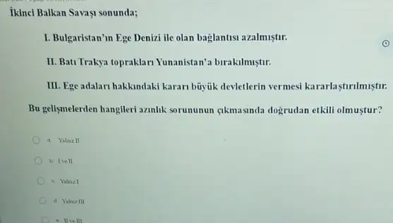 ikinci Balkan Savagi sonunda;
I. Bulgaristan'm Ege Denizi ile olan baglantisi azalmuştir:
II. Bati Trakya topraklar Yunanistan'a birakilmiştir:
III. Ege adalari hakkindaki karan buyjik devletlerin vermesi kararlastirilmiştur.
Bu gelismelerden hangileri azanlik sorununun gikmasinda dogrudan etkili olmustur?
a Yalax II
b. Ive II
c. Yalnizl
d. Yalaiz III
e Ilvell