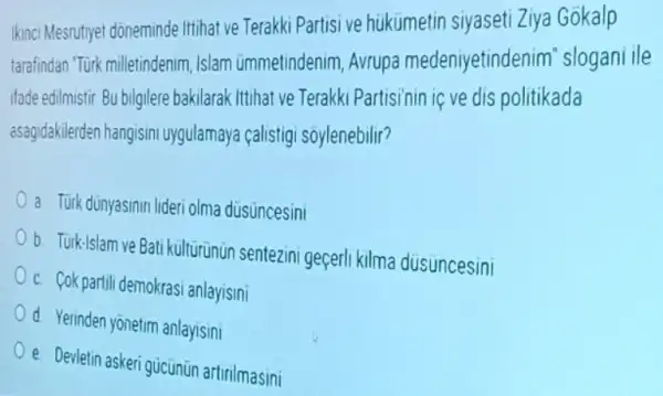 Ikinci Mesrutiyet doneminde Ittihat ve Terakki Partisi ve hukumetin siyaseti Ziya Gokalp
tarafindan "Türk milletindenim Islam ümmetindenim Avrupa medeniyetinder im"slogani ile
ifade edilmistir Bu bilgilere bakilarak Itihat ve Terakki Partisinin iç ve dis politikada
asagidakilerden hangisim uygulan aya calistigi soylenebilir?
a Turk dünyasinin lideri olma düsuncesini
b. Turk-Islam ve Bati kulturunun sentezini geçerl kilma dusuncesini
c. Cok partili demokras anlayisini
d. Yerinden yonetim anlaysini
e. Devletin askeri gucunün artirilmasini