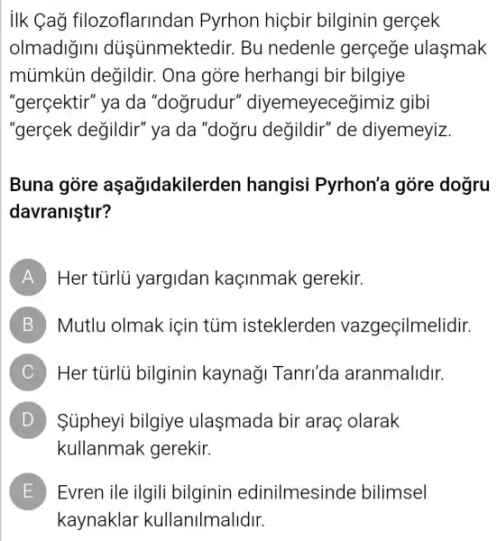 ilk Cag filozoflarinc Jan Pyrhon higbir bilginin gercek
olmadigini dusünmektedir Bu nedenle gercege ulasmak
múmkin degildir. Ona gore herhangi bir bilgiye
"gerçektir" ya da "dogrudur''diyemeyecec jimiz gibi
"gercek degildir" ya da "dogru degildir" de diyemeyiz.
Buna gore aşagidakiler den hangisi Pyrhon'a gòre dogru
davraniştir?
A Her tủrlü yargidan kaçinmak gerekir.
B Mutlu olmak için tủm isteklerden vazgeçilmelidir.
C Her turlu bilginin kaynagi Tanri'da aranmalidir.
D Siipheyi bilgiye ulasmada bir arac olarak D
kullanmak gerekir.
E Evren ile ilgili bilginin edinilmesi nde bilimsel
kaynaklar kullanilmalidir.