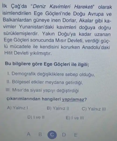 ilk Cag'da "Deniz Kavimleri Hareketi olarak
isimlendirilen Ege Gocleri'nde Dogu Avrupa ve
Balkanlardan gủneye inen Dorlar, Akalar gibi ka-
vimler Yunanistan daki kavimleri doguya dogru
sürüklemis lerdir. Yakin Dogu'ya kadar uzanan
Ege Goçleri sonucunda Misir Devleti , verdigi gủc-
lủ múcadele ile kendisini korurken Anadolu'daki
Hitit Devleti ylkilmiştir.
Bu bilgilere góre Ege Gocleri ile ilgili;
I. Demografik degisikliklere sebep oldugu,
II. Bolgesel etkiler meydana getirdigi,
III. Misir'da siyasi yaplyi degistirdigi
cikarimlarinc lan hangileri yapilamaz?
A) Yalniz I
B) Yalniz II
C) Yalniz III
D) I ve II
E) I ve III
A B
C
D E