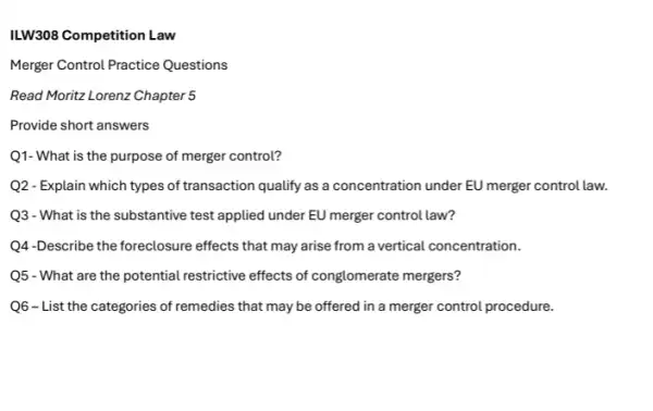 ILW308 Competition Law
Merger Control Practice Questions
Read Moritz Lorenz Chapter 5
Provide short answers
Q1- What is the purpose of merger control?
Q2 - Explain which types of transaction qualify as a concentration under EU merger control law.
Q3 - What is the substantive test applied under EU merger control law?
Q4-Describe the foreclosure effects that may arise from a vertical concentration.
Q5 - What are the potential restrictive effects of conglomerate mergers?
Q6-List the categories of remedies that may be offered in a merger control procedure.