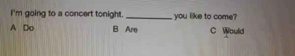 I'm going to a concert tonight. __ you like to come?
A. 100
B Are
C Would