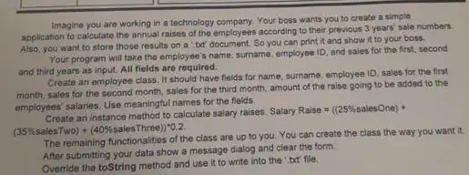 Imagine you are working in a technology company. Your boss wants you to create a simple
application to calculate the annual raises of the employees according to their previous 3 years' sale numbers.
Also, you want to store those results on a txt document. So you can print it and show it to your boss.
Your program will take the employee's name sumame, employee ID, and sales for the first.second
and third years as input. All fields are required.
Create an employee class It should have fields for name, surname, employee ID, sales for the first
month, sales for the second month, sales for the third month, amount of the raise going to be added to the
employees' salaries. Use meaningfu names for the fields.
Create an instance method to calculate salary raises.
SalaryRaise=((25% salesOne)+
(35% salesTwo)+(40% salesThree))^ast 0.2.
The remaining functionalities of the class are up to you. You can create the class the way you want it.
After submitting your data show a message dialog and clear the form.
Override the toString method and use it to write into the ",but file.