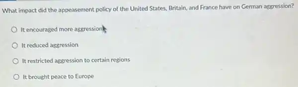 What impact did the appeasement policy of the United States, Britain, and France have on German aggression?
It encouraged more aggressions.
It reduced aggression
It restricted aggression to certain regions
It brought peace to Europe