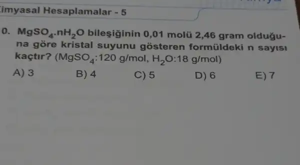 imyasal Hesaplamalar - 5
0. MgSO_(4),nH_(2)O bileşiginin 0 ,01 molũ 2,46 gram oldugu-
na gòre kristal suyunu gosteren formüldeki n saylsl
kaçtir? (MgSO_(4):120g/mol,H_(2)O:18g/mol
A) 3
B) 4
C) 5
D) 6
E) 7