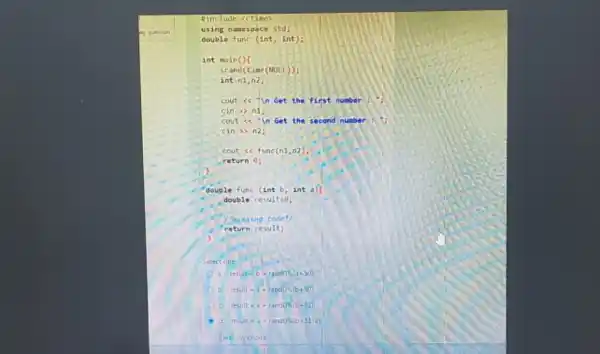 #include <ctime)
using namespace std;
double func (int, int);
int main()(
srand(time (NULL));
int n1,n2;
cout <<"in Get the first number
cin >> n1;
cout sc"in Get the second number
cin >> n2;
cout << func(n1
return 0;
double func (int b int a)(
double resultzo;
/missing code"/
return results
)
Select one:
resuit=b-rand0% (a+50):
resuit-a+rand(% )(b+50)
result=a+rand0% (b+51)
d. resuit=a+rand0% (b+51-a);
my choice