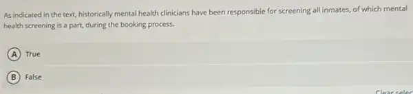 As indicated in the text, historically mental health clinicians have been responsible for screening all inmates of which mental
health screening is a part, during the booking process.
A ) True
B False