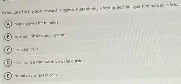 As indicated in the text, research suggests that the single best protection against inmate suicide is:
A paper gowns for inmates
B constant observation by staff
C isolation cells
D a cell with a window to view the outside
E rounded corners in cells