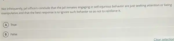 Not infrequently, jail officers conclude that the jail inmates engaging in self-injurious behavior are just seeking attention or being
manipulative and that the best response is to ignore such behavior so as not to reinforce it.
A True
B False