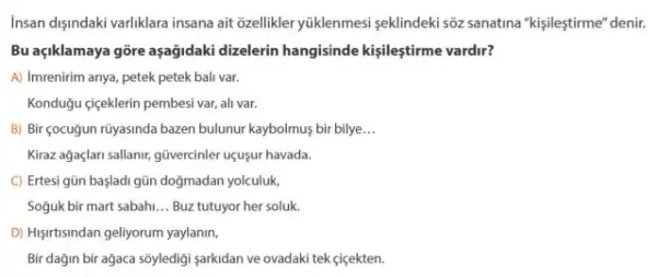 Insan dişindaki varliklara insana ait Gellikler yúklenmesi seklindeki sôz sanatina "kişileştirme" denir.
Bu açiklamaya gồre aşağidaki dizelerin hangisinde kişileştirme vardir?
A) Imrenirim anya, petek petek bali var.
Konduğu gigeklerin pembesi var,alivar.
B) Bir çocuğun rüyasinda bazen bulunur kaybolmuş bir bilye __
Kiraz ağaçlari sallanir, güvercinler uçusur havada.
C) Ertesi gün başladi gũn doğmadan yolculuk,
Soguk bir mart sabah. __ Buz tutuyor her soluk
D) Higirtisindan geliyorum yaylanim,
Bir dağin bir agaca sôyledigi sarkidan ve ovadaki tek <içekten.